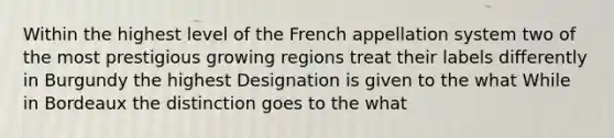 Within the highest level of the French appellation system two of the most prestigious growing regions treat their labels differently in Burgundy the highest Designation is given to the what While in Bordeaux the distinction goes to the what