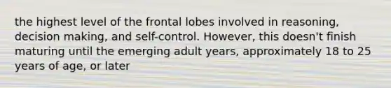 the highest level of the frontal lobes involved in reasoning, decision making, and self-control. However, this doesn't finish maturing until the emerging adult years, approximately 18 to 25 years of age, or later