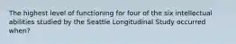 The highest level of functioning for four of the six intellectual abilities studied by the Seattle Longitudinal Study occurred when?