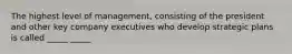 The highest level of management, consisting of the president and other key company executives who develop strategic plans is called _____ _____