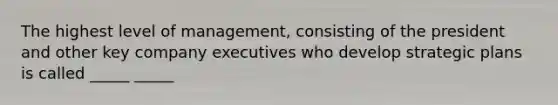 The highest level of management, consisting of the president and other key company executives who develop strategic plans is called _____ _____