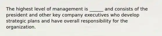 The highest level of management is ______ and consists of the president and other key company executives who develop strategic plans and have overall responsibility for the organization.