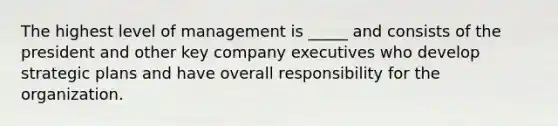 The highest level of management is _____ and consists of the president and other key company executives who develop strategic plans and have overall responsibility for the organization.