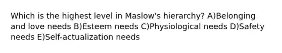 Which is the highest level in Maslow's hierarchy? A)Belonging and love needs B)Esteem needs C)Physiological needs D)Safety needs E)Self-actualization needs