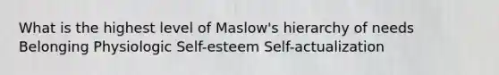 What is the highest level of Maslow's hierarchy of needs Belonging Physiologic Self-esteem Self-actualization