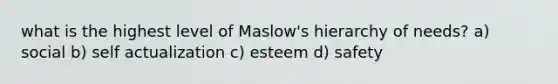 what is the highest level of Maslow's hierarchy of needs? a) social b) self actualization c) esteem d) safety