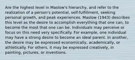 Are the highest level in Maslow's hierarchy, and refer to the realization of a person's potential, self-fulfillment, seeking personal growth, and peak experiences. Maslow (1943) describes this level as the desire to accomplish everything that one can, to become the most that one can be. Individuals may perceive or focus on this need very specifically. For example, one individual may have a strong desire to become an ideal parent. In another, the desire may be expressed economically, academically, or athletically. For others, it may be expressed creatively, in painting, pictures, or inventions.