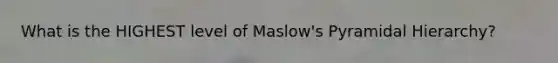 What is the HIGHEST level of Maslow's Pyramidal Hierarchy?