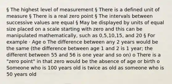 § The highest level of measurement § There is a defined unit of measure § There is a real zero point § The intervals between successive values are equal § May be displayed by units of equal size placed on a scale starting with zero and this can be manipulated mathematically, such as 0,5,10,15, and 20 § For example · Age o The difference between any 2 years would be the same (the difference between age 1 and 2 is 1 year; the different between 55 and 56 is one year and so on) o There is a "zero point" in that zero would be the absence of age or birth o Someone who is 100 years old is twice as old as someone who is 50 years old