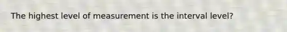 The highest level of measurement is the interval level?