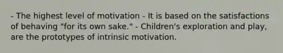 - The highest level of motivation - It is based on the satisfactions of behaving "for its own sake." - Children's exploration and play, are the prototypes of intrinsic motivation.