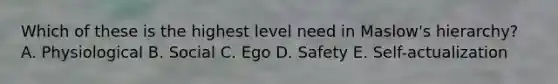 Which of these is the highest level need in Maslow's hierarchy? A. Physiological B. Social C. Ego D. Safety E. Self-actualization