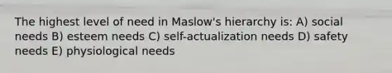 The highest level of need in Maslow's hierarchy is: A) social needs B) esteem needs C) self-actualization needs D) safety needs E) physiological needs