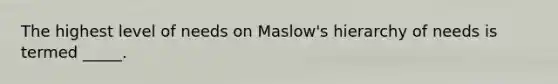 The highest level of needs on Maslow's hierarchy of needs is termed _____.
