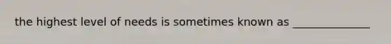 the highest level of needs is sometimes known as ______________