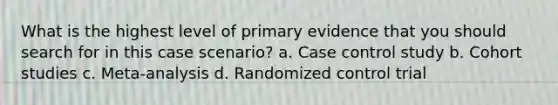 What is the highest level of primary evidence that you should search for in this case scenario? a. Case control study b. Cohort studies c. Meta-analysis d. Randomized control trial