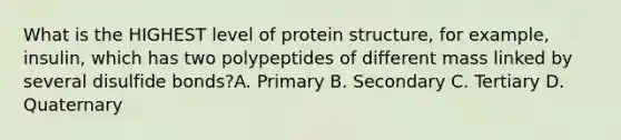 What is the HIGHEST level of protein structure, for example, insulin, which has two polypeptides of different mass linked by several disulfide bonds?A. Primary B. Secondary C. Tertiary D. Quaternary