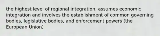 the highest level of regional integration, assumes economic integration and involves the establishment of common governing bodies, legislative bodies, and enforcement powers (the European Union)