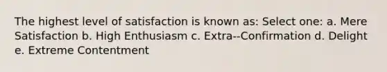 The highest level of satisfaction is known as: Select one: a. Mere Satisfaction b. High Enthusiasm c. Extra--Confirmation d. Delight e. Extreme Contentment