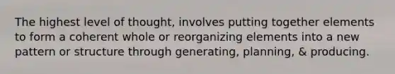 The highest level of thought, involves putting together elements to form a coherent whole or reorganizing elements into a new pattern or structure through generating, planning, & producing.