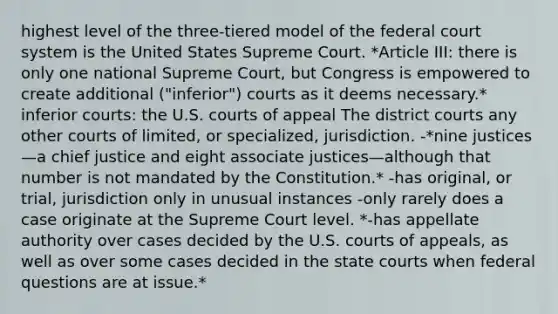 highest level of the three-tiered model of the federal court system is the United States Supreme Court. *Article III: there is only one national Supreme Court, but Congress is empowered to create additional ("inferior") courts as it deems necessary.* inferior courts: the U.S. courts of appeal The district courts any other courts of limited, or specialized, jurisdiction. -*nine justices—a chief justice and eight associate justices—although that number is not mandated by the Constitution.* -has original, or trial, jurisdiction only in unusual instances -only rarely does a case originate at the Supreme Court level. *-has appellate authority over cases decided by the U.S. courts of appeals, as well as over some cases decided in the state courts when federal questions are at issue.*