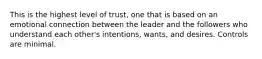 This is the highest level of trust, one that is based on an emotional connection between the leader and the followers who understand each other's intentions, wants, and desires. Controls are minimal.