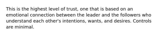 This is the highest level of trust, one that is based on an emotional connection between the leader and the followers who understand each other's intentions, wants, and desires. Controls are minimal.