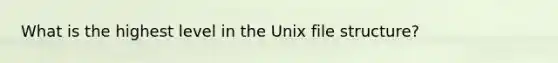 What is the highest level in the Unix file structure?