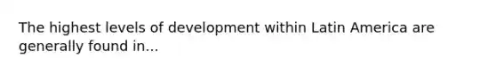 The highest levels of development within Latin America are generally found in...