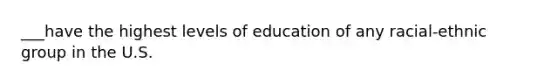 ___have the highest levels of education of any racial-ethnic group in the U.S.