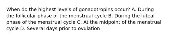 When do the highest levels of gonadotropins occur? A. During the follicular phase of the menstrual cycle B. During the luteal phase of the menstrual cycle C. At the midpoint of the menstrual cycle D. Several days prior to ovulation