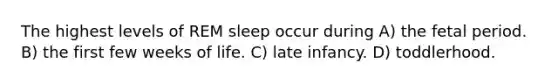 The highest levels of REM sleep occur during A) the fetal period. B) the first few weeks of life. C) late infancy. D) toddlerhood.