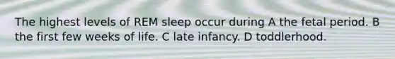 The highest levels of REM sleep occur during A the fetal period. B the first few weeks of life. C late infancy. D toddlerhood.