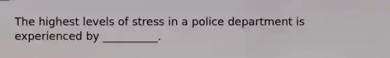 The highest levels of stress in a police department is experienced by __________.