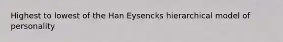 Highest to lowest of the Han Eysencks hierarchical model of personality