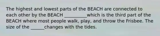 The highest and lowest parts of the BEACH are connected to each other by the BEACH __________which is the third part of the BEACH where most people walk, play, and throw the Frisbee. The size of the ______changes with the tides.