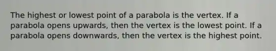 The highest or lowest point of a parabola is the vertex. If a parabola opens upwards, then the vertex is the lowest point. If a parabola opens downwards, then the vertex is the highest point.