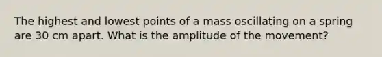 The highest and lowest points of a mass oscillating on a spring are 30 cm apart. What is the amplitude of the movement?