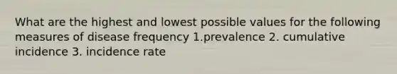 What are the highest and lowest possible values for the following measures of disease frequency 1.prevalence 2. cumulative incidence 3. incidence rate