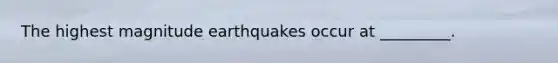 The highest magnitude earthquakes occur at _________.