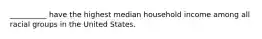 __________ have the highest median household income among all racial groups in the United States.