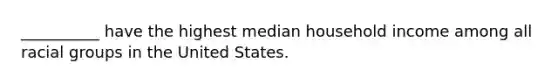 __________ have the highest median household income among all racial groups in the United States.