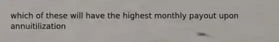 which of these will have the highest monthly payout upon annuitilization