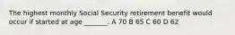 The highest monthly Social Security retirement benefit would occur if started at age _______. A 70 B 65 C 60 D 62