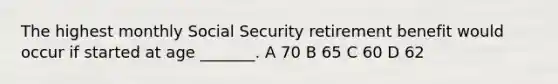 The highest monthly Social Security retirement benefit would occur if started at age _______. A 70 B 65 C 60 D 62