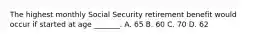 The highest monthly Social Security retirement benefit would occur if started at age _______. A. 65 B. 60 C. 70 D. 62