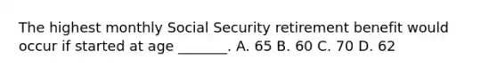 The highest monthly Social Security retirement benefit would occur if started at age _______. A. 65 B. 60 C. 70 D. 62