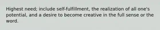 Highest need; include self-fulfillment, the realization of all one's potential, and a desire to become creative in the full sense or the word.