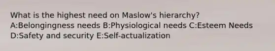 What is the highest need on Maslow's hierarchy? A:Belongingness needs B:Physiological needs C:Esteem Needs D:Safety and security E:Self-actualization