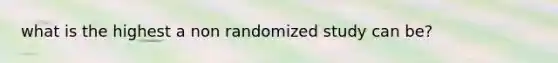 what is the highest a non randomized study can be?